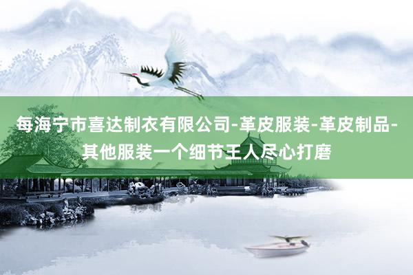每海宁市喜达制衣有限公司-革皮服装-革皮制品-其他服装一个细节王人尽心打磨