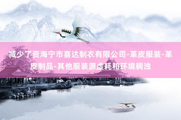 减少了资海宁市喜达制衣有限公司-革皮服装-革皮制品-其他服装源虚耗和环境稠浊