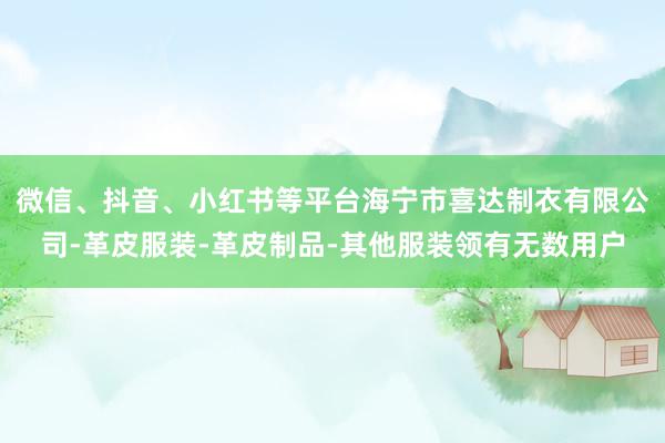 微信、抖音、小红书等平台海宁市喜达制衣有限公司-革皮服装-革皮制品-其他服装领有无数用户