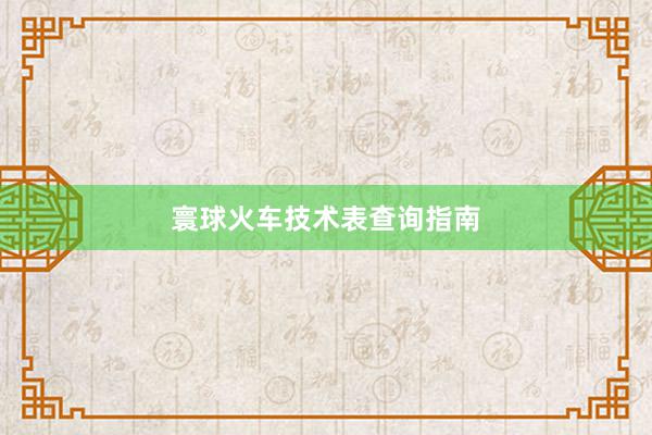 寰球火车技术表查询指南