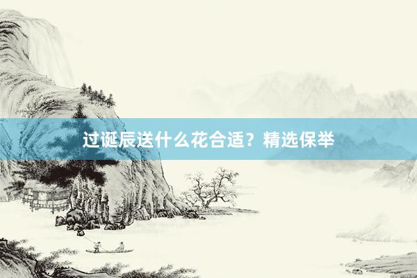 过诞辰送什么花合适？精选保举